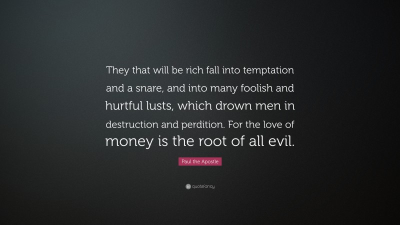 Paul the Apostle Quote: “They that will be rich fall into temptation and a snare, and into many foolish and hurtful lusts, which drown men in destruction and perdition. For the love of money is the root of all evil.”