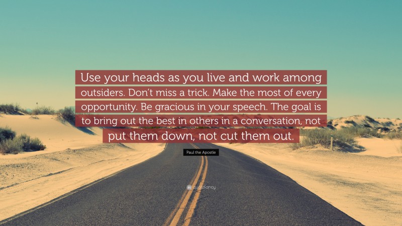 Paul the Apostle Quote: “Use your heads as you live and work among outsiders. Don’t miss a trick. Make the most of every opportunity. Be gracious in your speech. The goal is to bring out the best in others in a conversation, not put them down, not cut them out.”