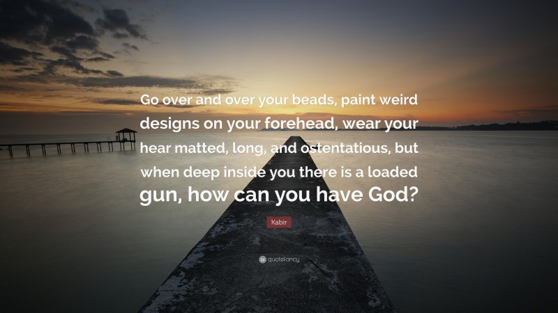 Kabir Quote: “Go over and over your beads, paint weird designs on your forehead, wear your hear matted, long, and ostentatious, but when deep inside you there is a loaded gun, how can you have God?”