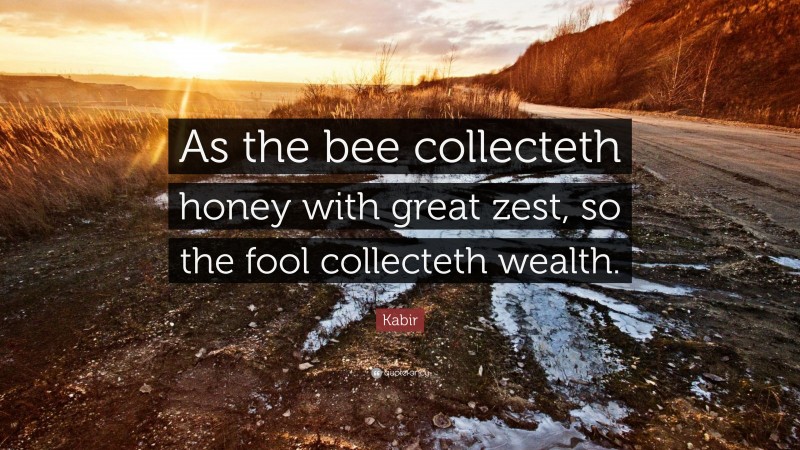 Kabir Quote: “As the bee collecteth honey with great zest, so the fool collecteth wealth.”