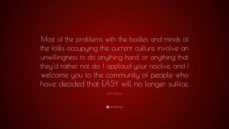Mark Rippetoe Quote: “Most of the problems with the bodies and minds of the folks occupying the current culture involve an unwillingness to do anything hard, or anything that they’d rather not do. I applaud your resolve, and I welcome you to the community of people who have decided that EASY will no longer suffice.”