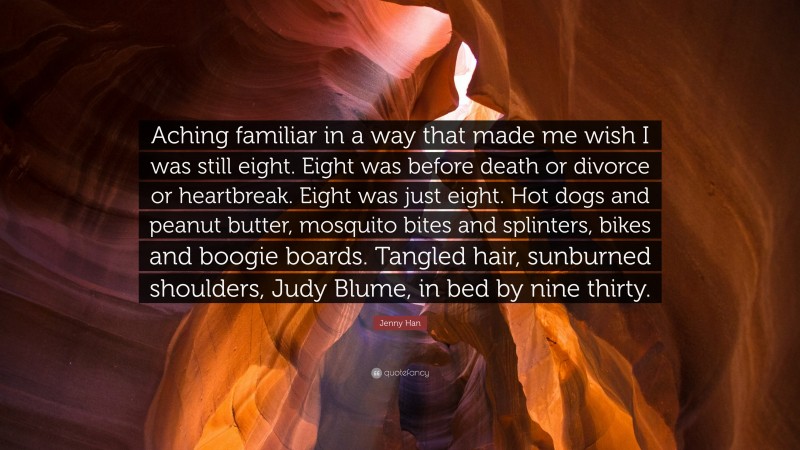 Jenny Han Quote: “Aching familiar in a way that made me wish I was still eight. Eight was before death or divorce or heartbreak. Eight was just eight. Hot dogs and peanut butter, mosquito bites and splinters, bikes and boogie boards. Tangled hair, sunburned shoulders, Judy Blume, in bed by nine thirty.”