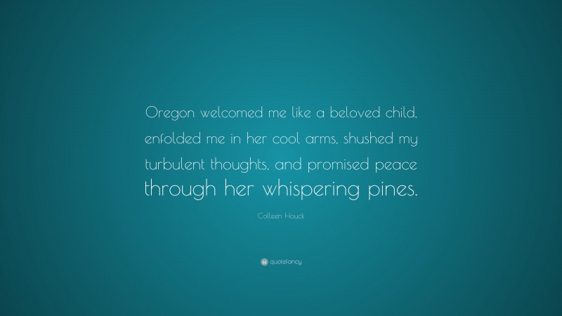 Colleen Houck Quote: “Oregon welcomed me like a beloved child, enfolded me in her cool arms, shushed my turbulent thoughts, and promised peace through her whispering pines.”