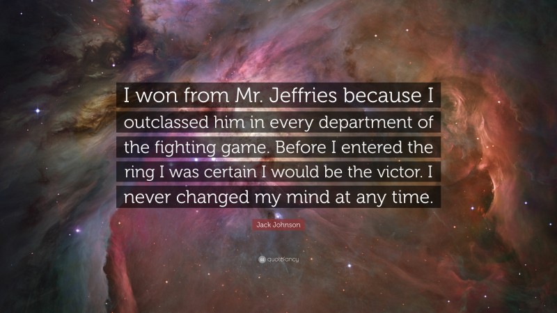 Jack Johnson Quote: “I won from Mr. Jeffries because I outclassed him in every department of the fighting game. Before I entered the ring I was certain I would be the victor. I never changed my mind at any time.”
