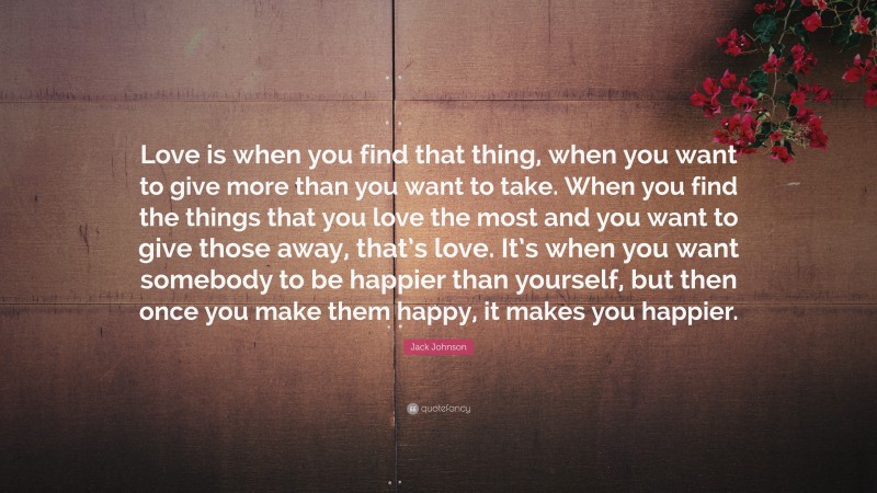 Jack Johnson Quote: “Love is when you find that thing, when you want to give more than you want to take. When you find the things that you love the most and you want to give those away, that’s love. It’s when you want somebody to be happier than yourself, but then once you make them happy, it makes you happier.”