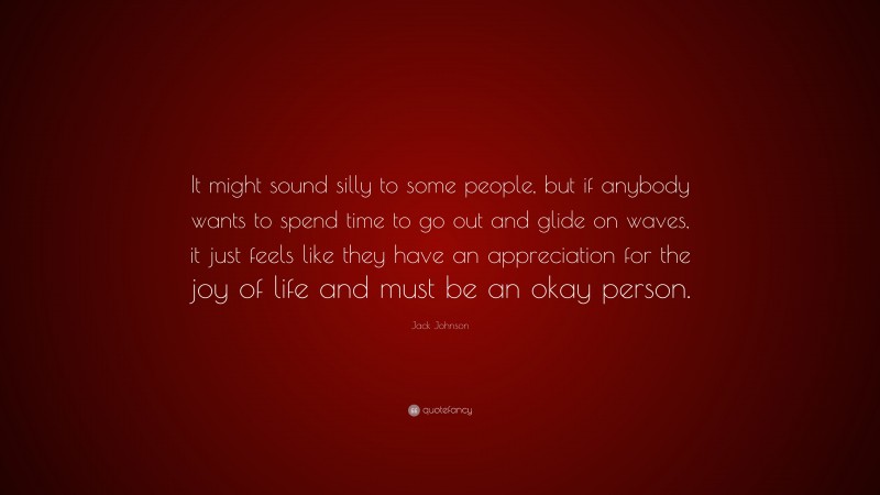 Jack Johnson Quote: “It might sound silly to some people, but if anybody wants to spend time to go out and glide on waves, it just feels like they have an appreciation for the joy of life and must be an okay person.”