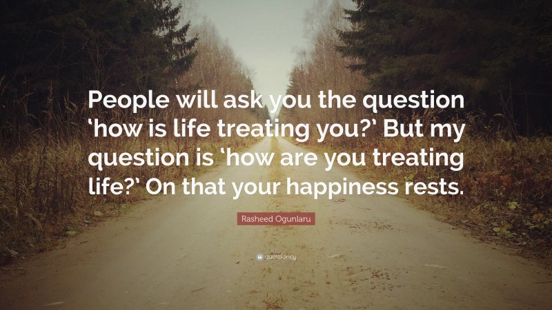 Rasheed Ogunlaru Quote: “People will ask you the question ‘how is life treating you?’ But my question is ‘how are you treating life?’ On that your happiness rests.”