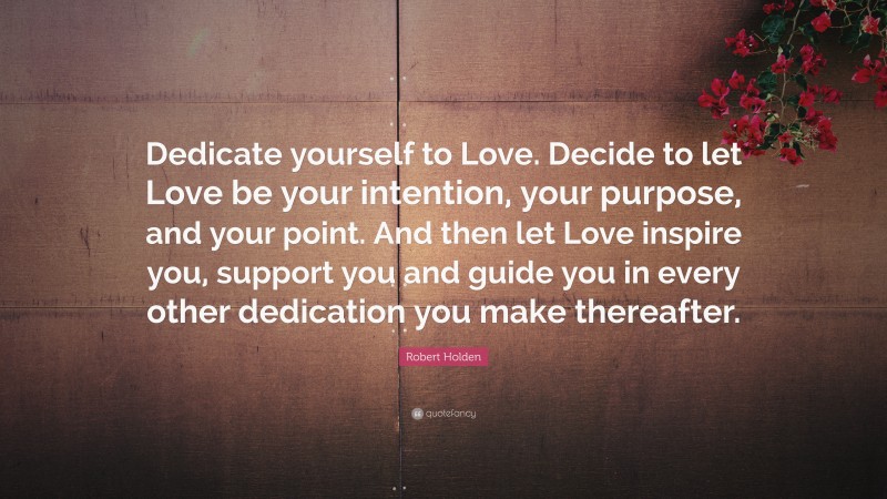 Robert Holden Quote: “Dedicate yourself to Love. Decide to let Love be your intention, your purpose, and your point. And then let Love inspire you, support you and guide you in every other dedication you make thereafter.”