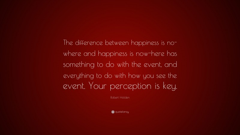Robert Holden Quote: “The difference between happiness is no-where and happiness is now-here has something to do with the event, and everything to do with how you see the event. Your perception is key.”