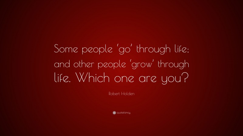 Robert Holden Quote: “Some people ‘go’ through life; and other people ‘grow’ through life. Which one are you?”