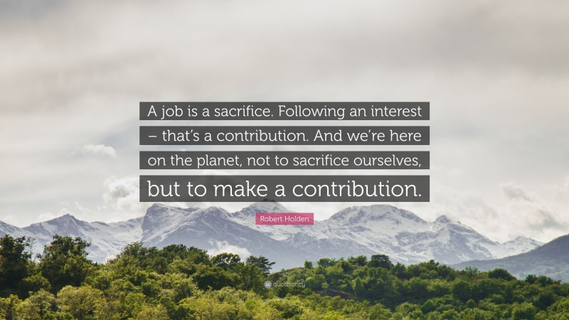 Robert Holden Quote: “A job is a sacrifice. Following an interest – that’s a contribution. And we’re here on the planet, not to sacrifice ourselves, but to make a contribution.”