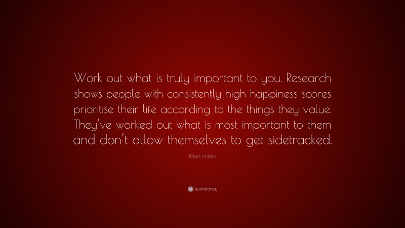 Robert Holden Quote: “Work out what is truly important to you. Research shows people with consistently high happiness scores prioritise their life according to the things they value. They’ve worked out what is most important to them and don’t allow themselves to get sidetracked.”