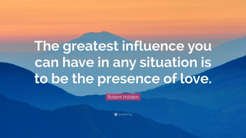 Robert Holden Quote: “The greatest influence you can have in any situation is to be the presence of love.”