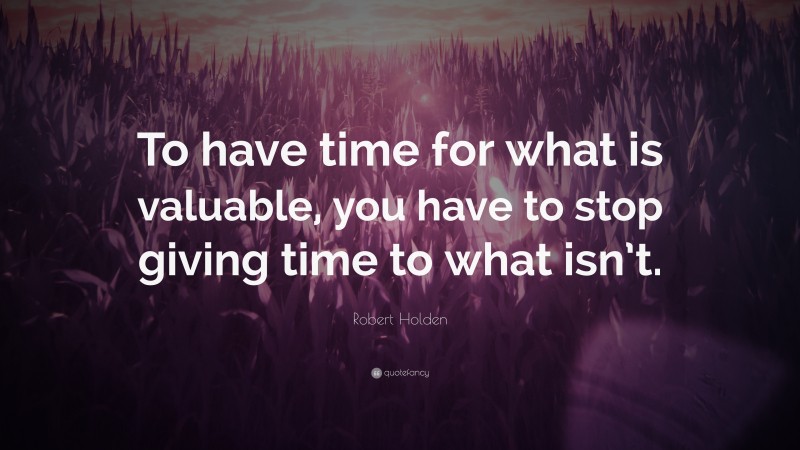 Robert Holden Quote: “To have time for what is valuable, you have to stop giving time to what isn’t.”