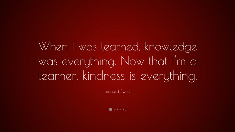Leonard Sweet Quote: “When I was learned, knowledge was everything. Now that I’m a learner, kindness is everything.”