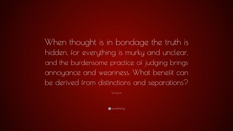 Sengcan Quote: “When thought is in bondage the truth is hidden, for everything is murky and unclear, and the burdensome practice of judging brings annoyance and weariness. What benefit can be derived from distinctions and separations?”