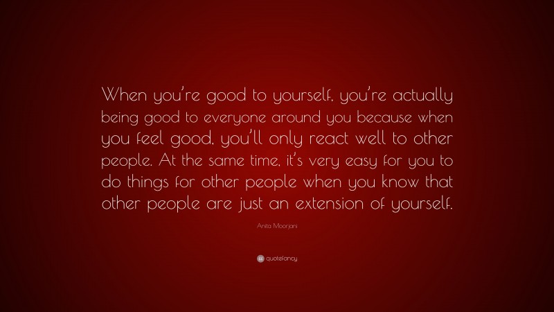 Anita Moorjani Quote: “When you’re good to yourself, you’re actually being good to everyone around you because when you feel good, you’ll only react well to other people. At the same time, it’s very easy for you to do things for other people when you know that other people are just an extension of yourself.”