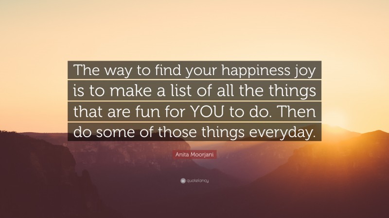 Anita Moorjani Quote: “The way to find your happiness joy is to make a list of all the things that are fun for YOU to do. Then do some of those things everyday.”