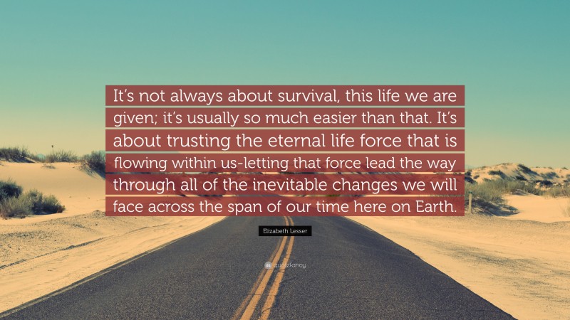 Elizabeth Lesser Quote: “It’s not always about survival, this life we are given; it’s usually so much easier than that. It’s about trusting the eternal life force that is flowing within us-letting that force lead the way through all of the inevitable changes we will face across the span of our time here on Earth.”