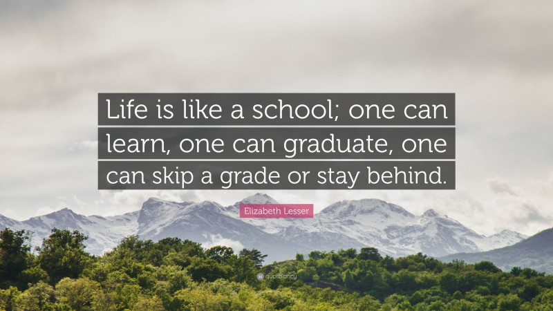 Elizabeth Lesser Quote: “Life is like a school; one can learn, one can graduate, one can skip a grade or stay behind.”