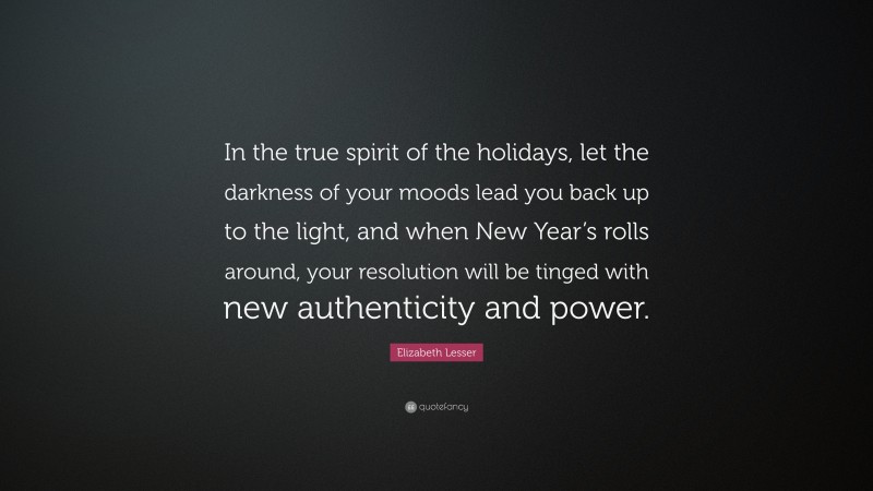 Elizabeth Lesser Quote: “In the true spirit of the holidays, let the darkness of your moods lead you back up to the light, and when New Year’s rolls around, your resolution will be tinged with new authenticity and power.”