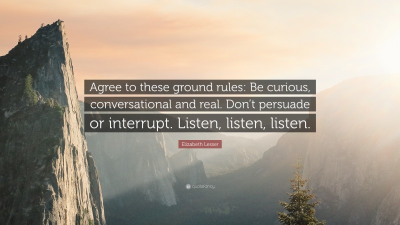 Elizabeth Lesser Quote: “Agree to these ground rules: Be curious, conversational and real. Don’t persuade or interrupt. Listen, listen, listen.”