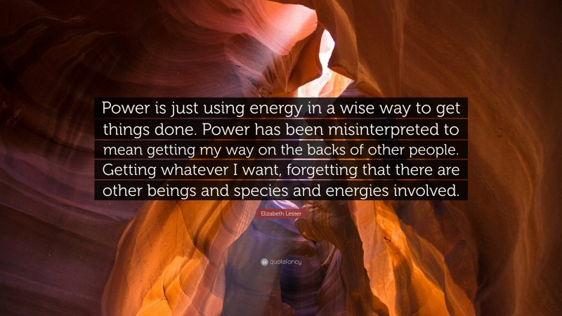 Elizabeth Lesser Quote: “Power is just using energy in a wise way to get things done. Power has been misinterpreted to mean getting my way on the backs of other people. Getting whatever I want, forgetting that there are other beings and species and energies involved.”