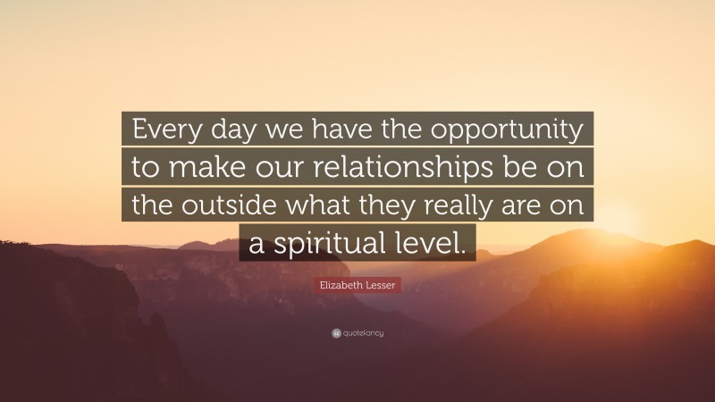 Elizabeth Lesser Quote: “Every day we have the opportunity to make our relationships be on the outside what they really are on a spiritual level.”