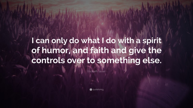 Elizabeth Lesser Quote: “I can only do what I do with a spirit of humor, and faith and give the controls over to something else.”
