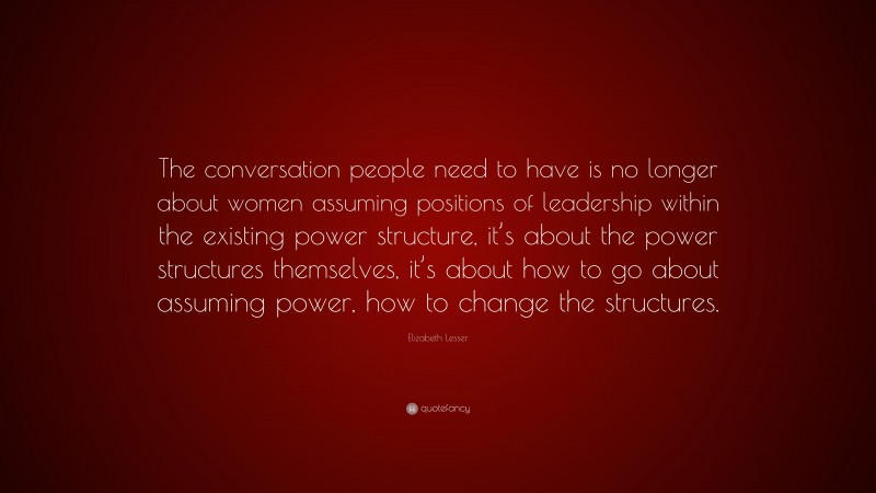 Elizabeth Lesser Quote: “The conversation people need to have is no longer about women assuming positions of leadership within the existing power structure, it’s about the power structures themselves, it’s about how to go about assuming power, how to change the structures.”
