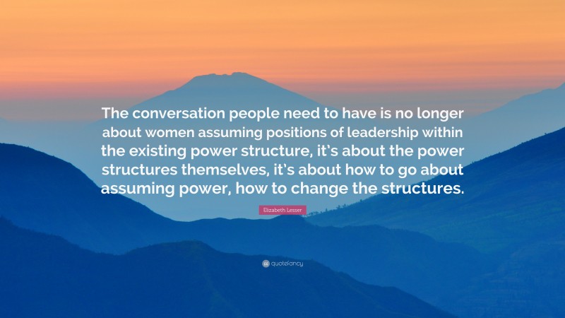 Elizabeth Lesser Quote: “The conversation people need to have is no longer about women assuming positions of leadership within the existing power structure, it’s about the power structures themselves, it’s about how to go about assuming power, how to change the structures.”