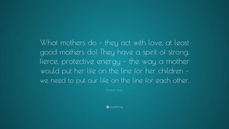 Elizabeth Lesser Quote: “What mothers do – they act with love, at least good mothers do! They have a spirit of strong, fierce, protective energy – the way a mother would put her life on the line for her children – we need to put our life on the line for each other.”