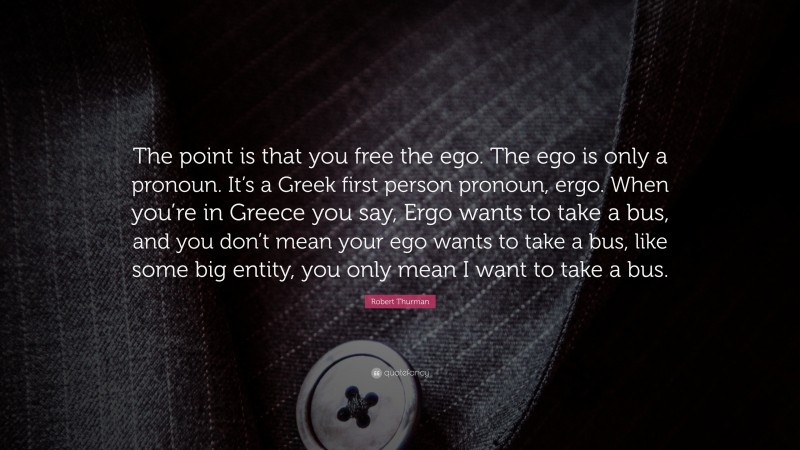 Robert Thurman Quote: “The point is that you free the ego. The ego is only a pronoun. It’s a Greek first person pronoun, ergo. When you’re in Greece you say, Ergo wants to take a bus, and you don’t mean your ego wants to take a bus, like some big entity, you only mean I want to take a bus.”