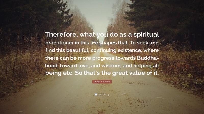 Robert Thurman Quote: “Therefore, what you do as a spiritual practitioner in this life shapes that. To seek and find this beautiful, continuing existence, where there can be more progress towards Buddha-hood, toward love, and wisdom, and helping all being etc. So that’s the great value of it.”