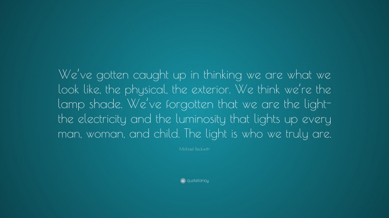 Michael Beckwith Quote: “We’ve gotten caught up in thinking we are what we look like, the physical, the exterior. We think we’re the lamp shade. We’ve forgotten that we are the light-the electricity and the luminosity that lights up every man, woman, and child. The light is who we truly are.”