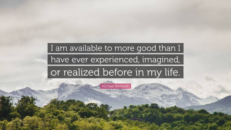 Michael Beckwith Quote: “I am available to more good than I have ever experienced, imagined, or realized before in my life.”