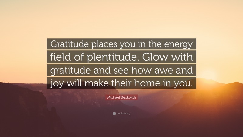 Michael Beckwith Quote: “Gratitude places you in the energy field of plentitude. Glow with gratitude and see how awe and joy will make their home in you.”