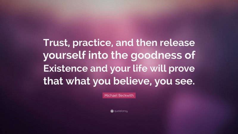 Michael Beckwith Quote: “Trust, practice, and then release yourself into the goodness of Existence and your life will prove that what you believe, you see.”