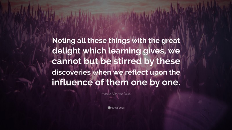 Marcus Vitruvius Pollio Quote: “Noting all these things with the great delight which learning gives, we cannot but be stirred by these discoveries when we reflect upon the influence of them one by one.”