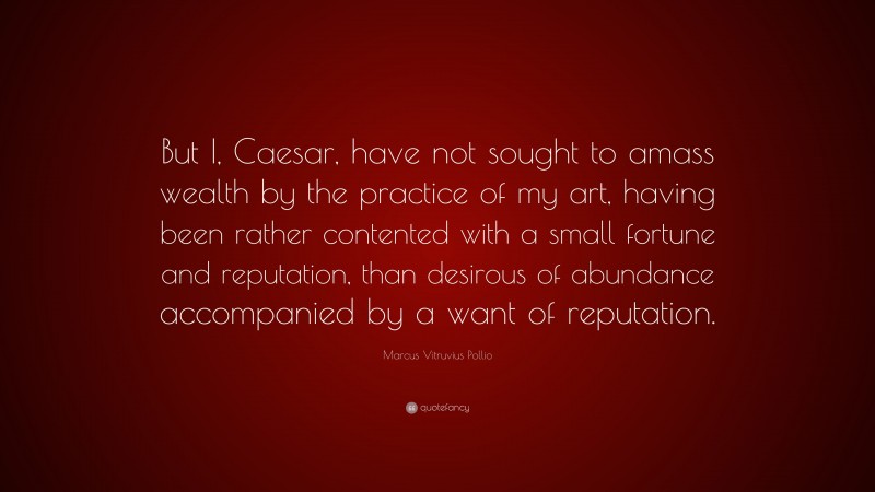 Marcus Vitruvius Pollio Quote: “But I, Caesar, have not sought to amass wealth by the practice of my art, having been rather contented with a small fortune and reputation, than desirous of abundance accompanied by a want of reputation.”