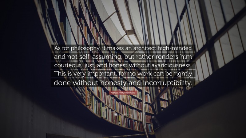 Marcus Vitruvius Pollio Quote: “As for philosophy, it makes an architect high-minded and not self-assuming, but rather renders him courteous, just, and honest without avariciousness. This is very important, for no work can be rightly done without honesty and incorruptibility.”