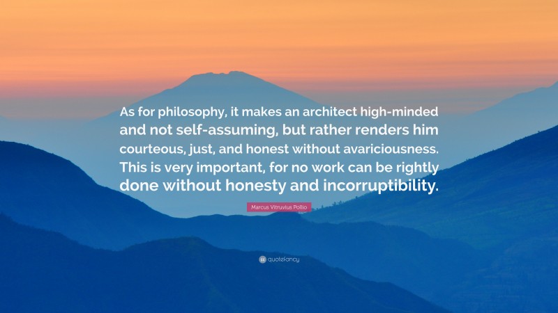 Marcus Vitruvius Pollio Quote: “As for philosophy, it makes an architect high-minded and not self-assuming, but rather renders him courteous, just, and honest without avariciousness. This is very important, for no work can be rightly done without honesty and incorruptibility.”