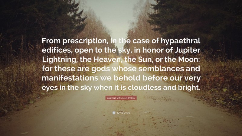 Marcus Vitruvius Pollio Quote: “From prescription, in the case of hypaethral edifices, open to the sky, in honor of Jupiter Lightning, the Heaven, the Sun, or the Moon: for these are gods whose semblances and manifestations we behold before our very eyes in the sky when it is cloudless and bright.”
