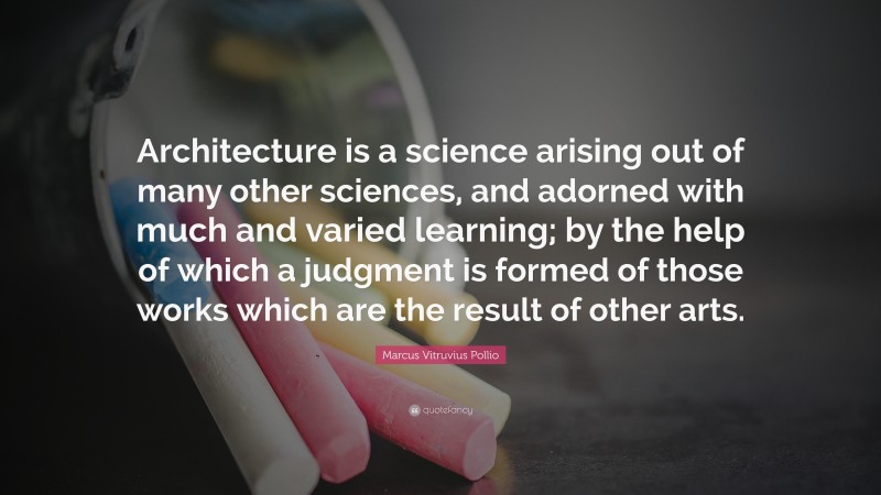 Marcus Vitruvius Pollio Quote: “Architecture is a science arising out of many other sciences, and adorned with much and varied learning; by the help of which a judgment is formed of those works which are the result of other arts.”