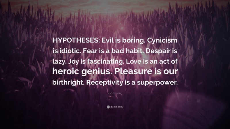 Rob Brezsny Quote: “HYPOTHESES: Evil is boring. Cynicism is idiotic. Fear is a bad habit. Despair is lazy. Joy is fascinating. Love is an act of heroic genius. Pleasure is our birthright. Receptivity is a superpower.”
