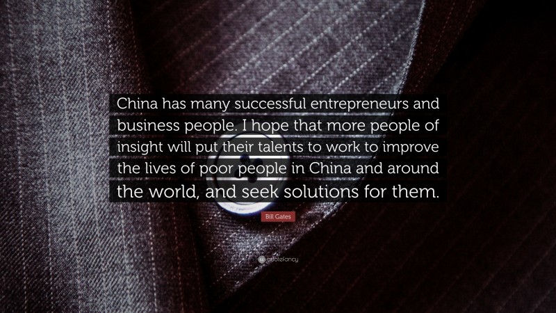 Bill Gates Quote: “China has many successful entrepreneurs and business people. I hope that more people of insight will put their talents to work to improve the lives of poor people in China and around the world, and seek solutions for them.”