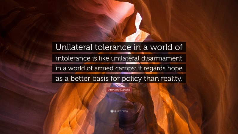 Anthony Daniels Quote: “Unilateral tolerance in a world of intolerance is like unilateral disarmament in a world of armed camps: it regards hope as a better basis for policy than reality.”