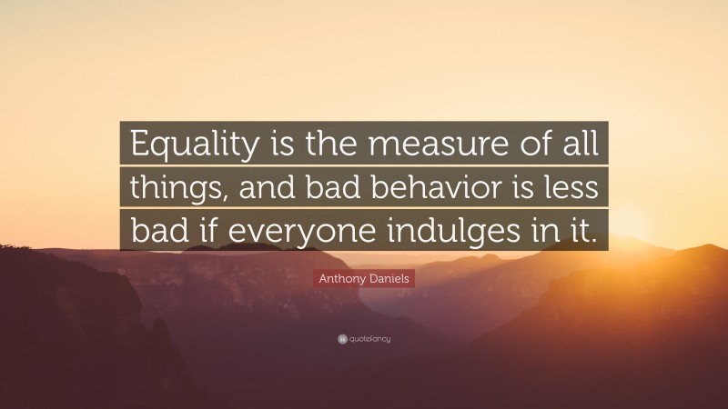 Anthony Daniels Quote: “Equality is the measure of all things, and bad behavior is less bad if everyone indulges in it.”