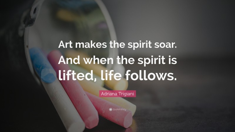 Adriana Trigiani Quote: “Art makes the spirit soar. And when the spirit is lifted, life follows.”