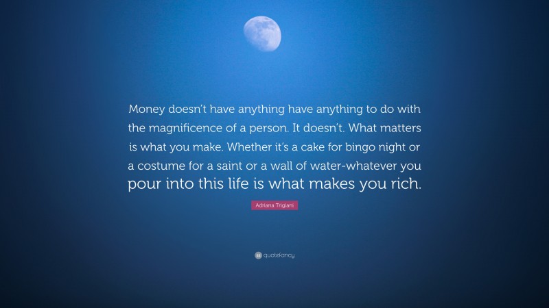 Adriana Trigiani Quote: “Money doesn’t have anything have anything to do with the magnificence of a person. It doesn’t. What matters is what you make. Whether it’s a cake for bingo night or a costume for a saint or a wall of water-whatever you pour into this life is what makes you rich.”